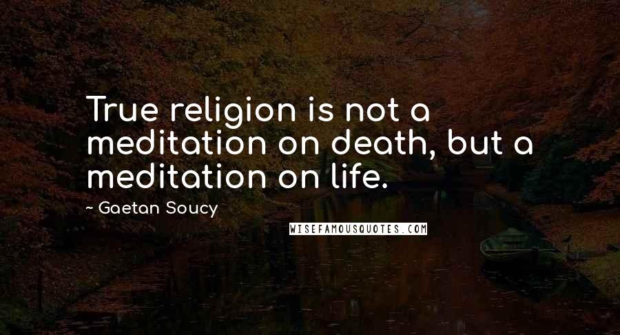 Gaetan Soucy Quotes: True religion is not a meditation on death, but a meditation on life.