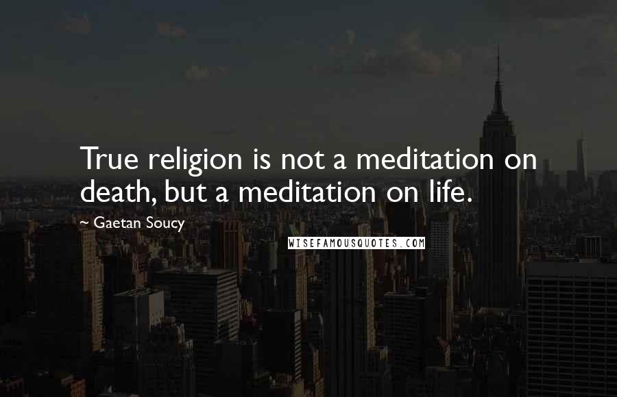 Gaetan Soucy Quotes: True religion is not a meditation on death, but a meditation on life.