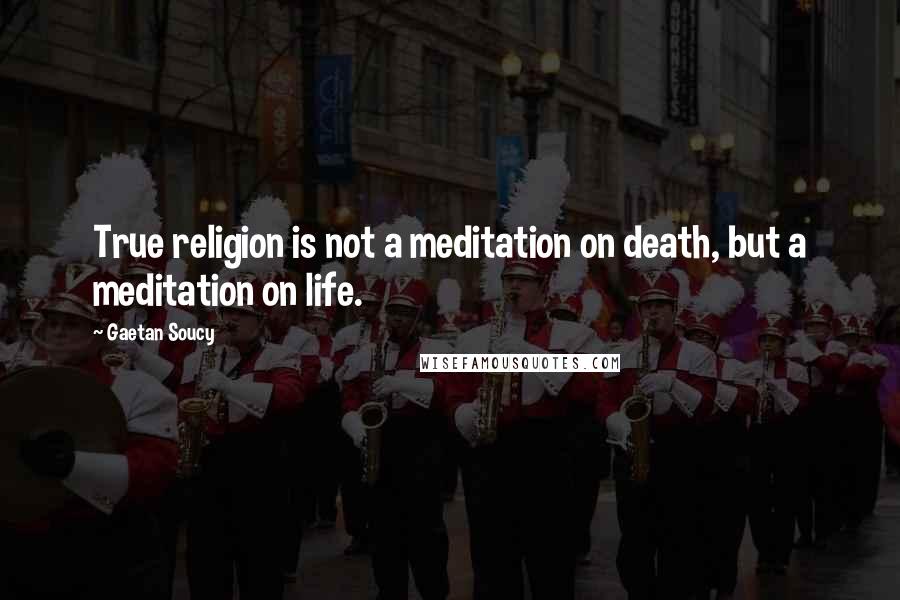 Gaetan Soucy Quotes: True religion is not a meditation on death, but a meditation on life.