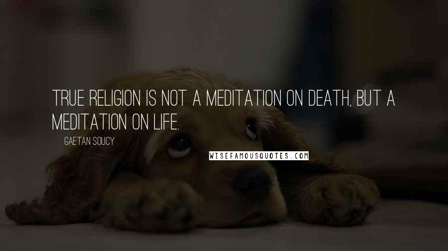 Gaetan Soucy Quotes: True religion is not a meditation on death, but a meditation on life.