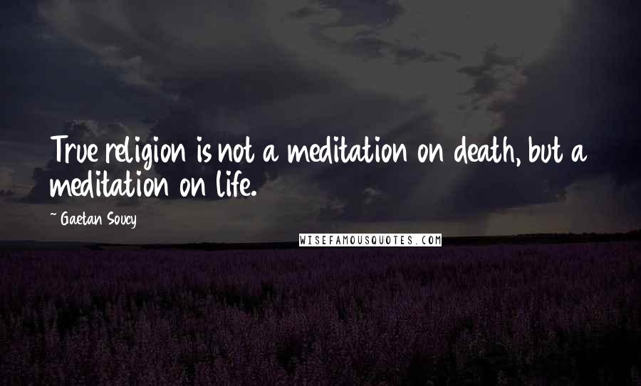 Gaetan Soucy Quotes: True religion is not a meditation on death, but a meditation on life.