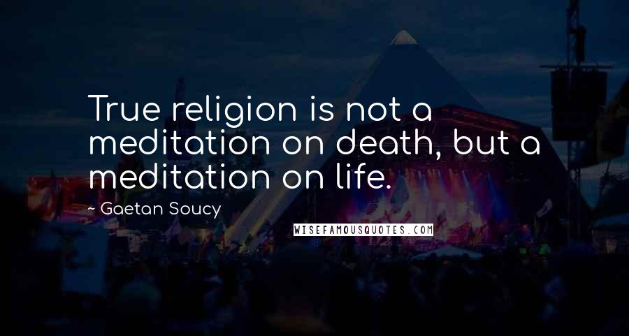 Gaetan Soucy Quotes: True religion is not a meditation on death, but a meditation on life.