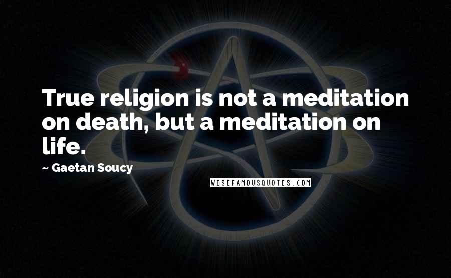 Gaetan Soucy Quotes: True religion is not a meditation on death, but a meditation on life.