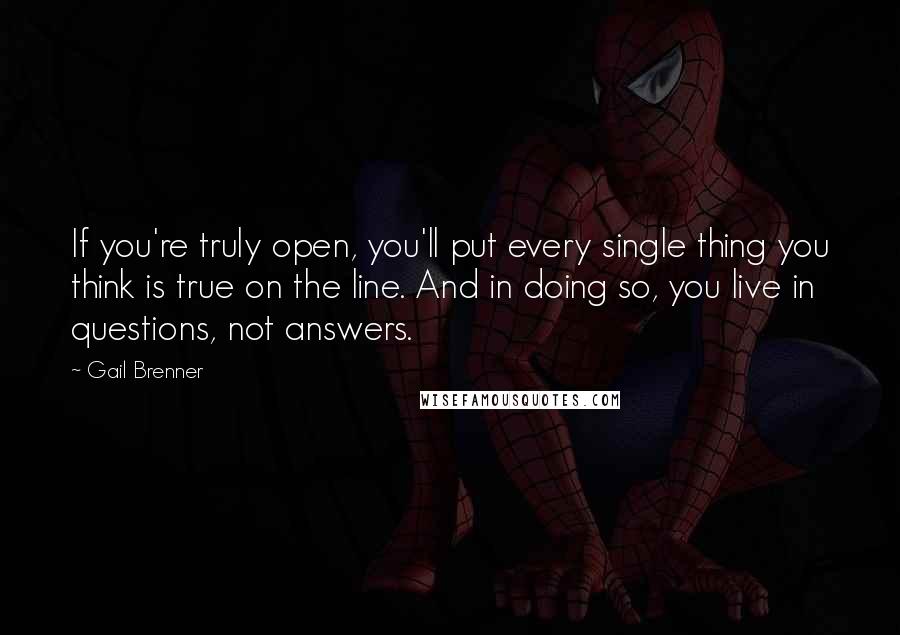 Gail Brenner Quotes: If you're truly open, you'll put every single thing you think is true on the line. And in doing so, you live in questions, not answers.