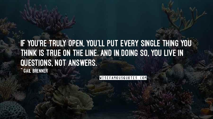 Gail Brenner Quotes: If you're truly open, you'll put every single thing you think is true on the line. And in doing so, you live in questions, not answers.