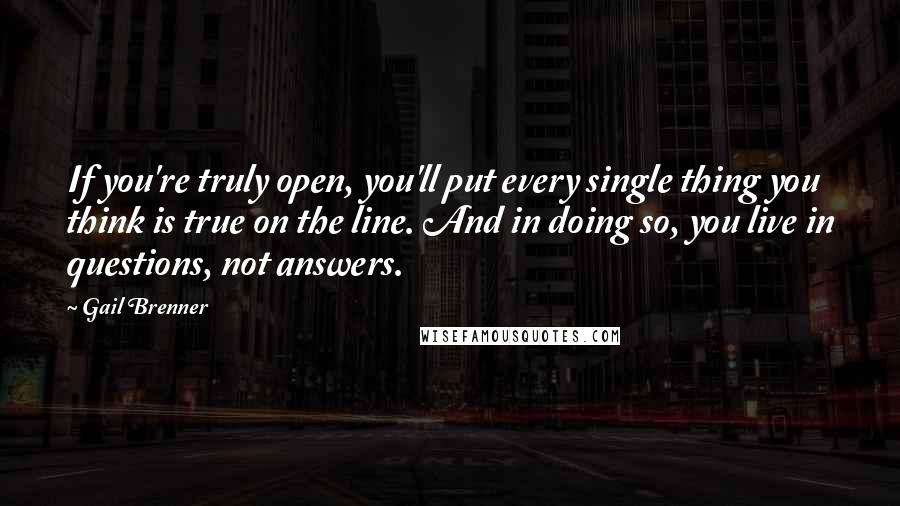 Gail Brenner Quotes: If you're truly open, you'll put every single thing you think is true on the line. And in doing so, you live in questions, not answers.