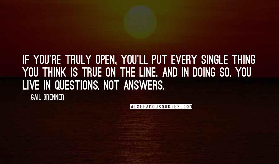 Gail Brenner Quotes: If you're truly open, you'll put every single thing you think is true on the line. And in doing so, you live in questions, not answers.