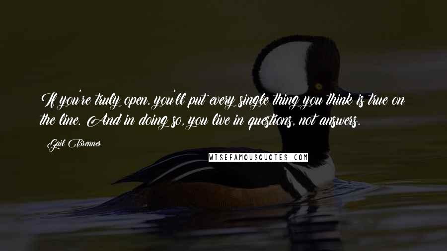 Gail Brenner Quotes: If you're truly open, you'll put every single thing you think is true on the line. And in doing so, you live in questions, not answers.