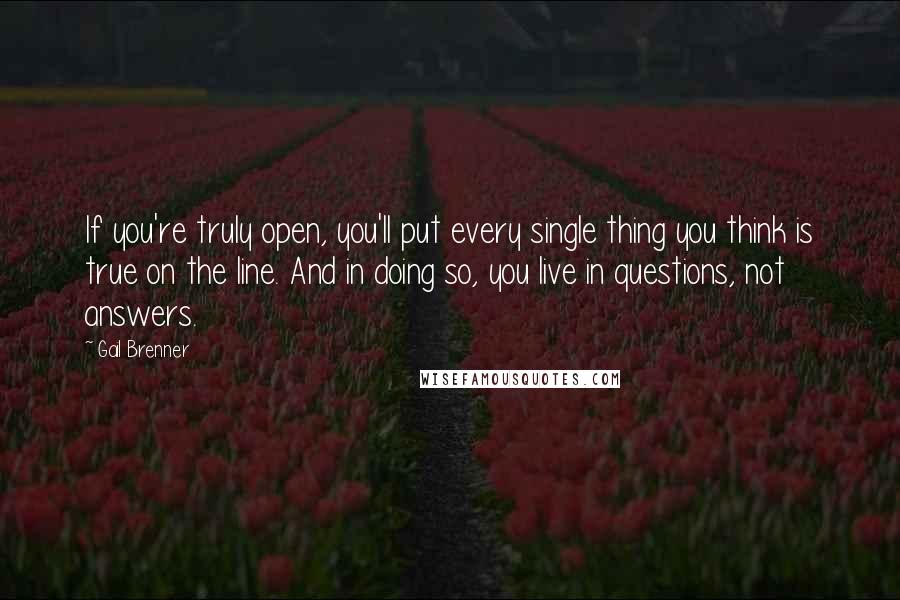 Gail Brenner Quotes: If you're truly open, you'll put every single thing you think is true on the line. And in doing so, you live in questions, not answers.