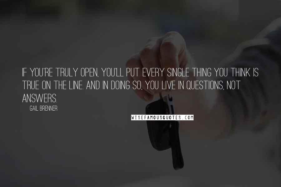 Gail Brenner Quotes: If you're truly open, you'll put every single thing you think is true on the line. And in doing so, you live in questions, not answers.