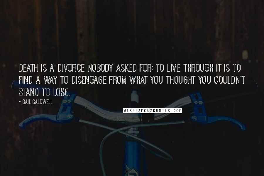 Gail Caldwell Quotes: Death is a divorce nobody asked for; to live through it is to find a way to disengage from what you thought you couldn't stand to lose.