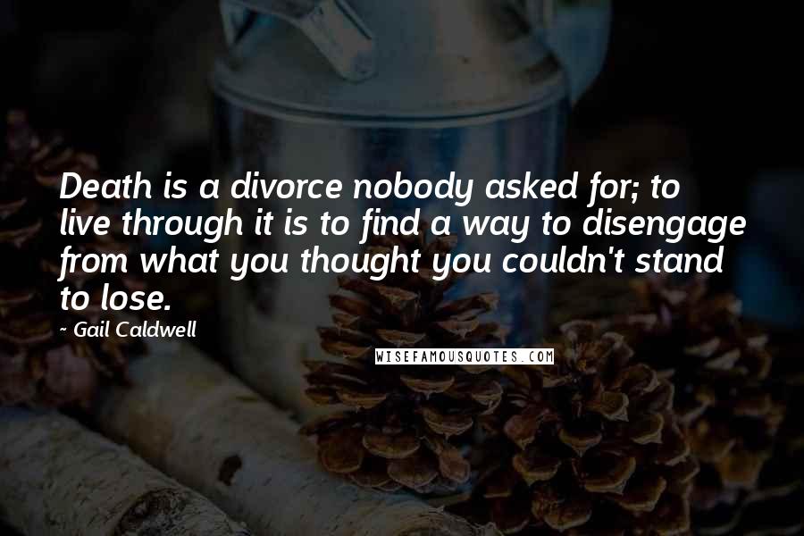Gail Caldwell Quotes: Death is a divorce nobody asked for; to live through it is to find a way to disengage from what you thought you couldn't stand to lose.