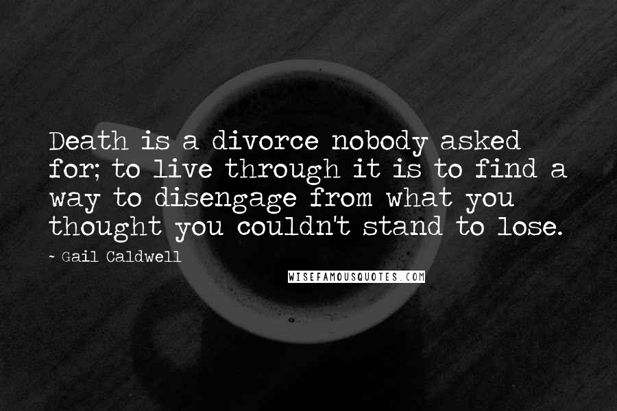 Gail Caldwell Quotes: Death is a divorce nobody asked for; to live through it is to find a way to disengage from what you thought you couldn't stand to lose.