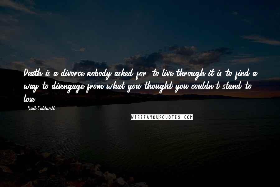 Gail Caldwell Quotes: Death is a divorce nobody asked for; to live through it is to find a way to disengage from what you thought you couldn't stand to lose.