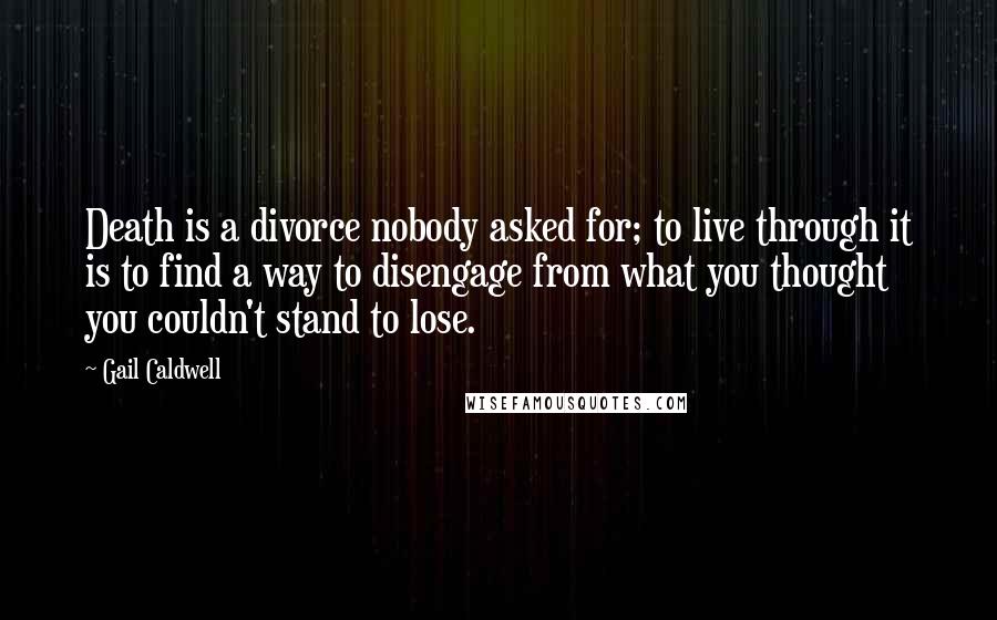 Gail Caldwell Quotes: Death is a divorce nobody asked for; to live through it is to find a way to disengage from what you thought you couldn't stand to lose.