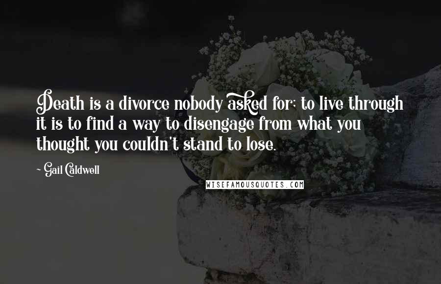 Gail Caldwell Quotes: Death is a divorce nobody asked for; to live through it is to find a way to disengage from what you thought you couldn't stand to lose.