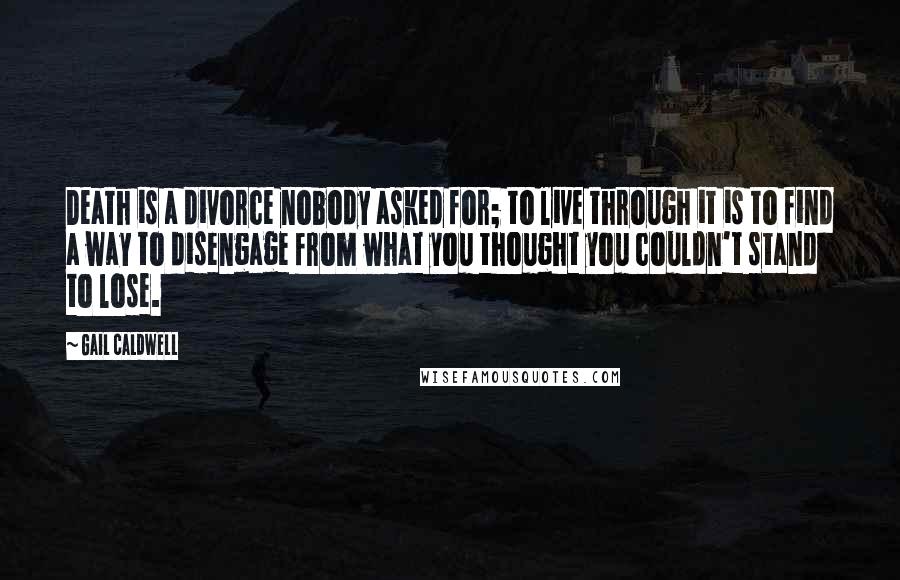 Gail Caldwell Quotes: Death is a divorce nobody asked for; to live through it is to find a way to disengage from what you thought you couldn't stand to lose.