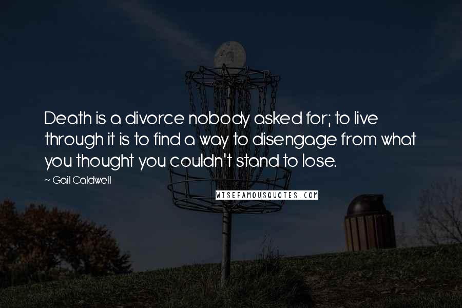 Gail Caldwell Quotes: Death is a divorce nobody asked for; to live through it is to find a way to disengage from what you thought you couldn't stand to lose.