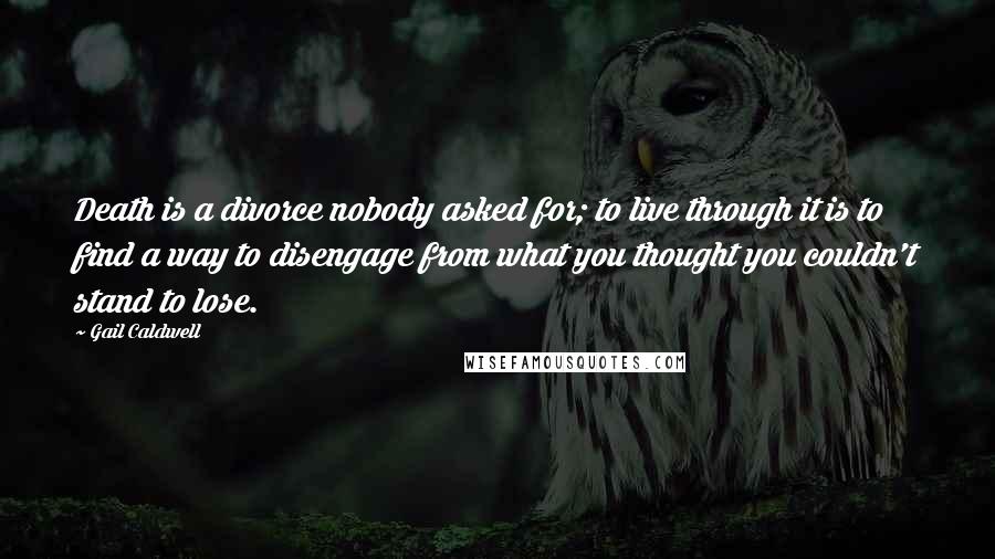 Gail Caldwell Quotes: Death is a divorce nobody asked for; to live through it is to find a way to disengage from what you thought you couldn't stand to lose.
