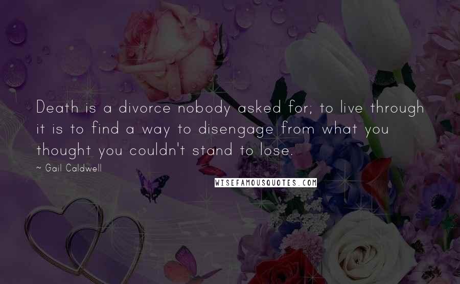 Gail Caldwell Quotes: Death is a divorce nobody asked for; to live through it is to find a way to disengage from what you thought you couldn't stand to lose.