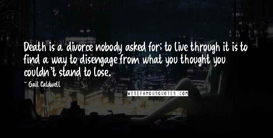 Gail Caldwell Quotes: Death is a divorce nobody asked for; to live through it is to find a way to disengage from what you thought you couldn't stand to lose.
