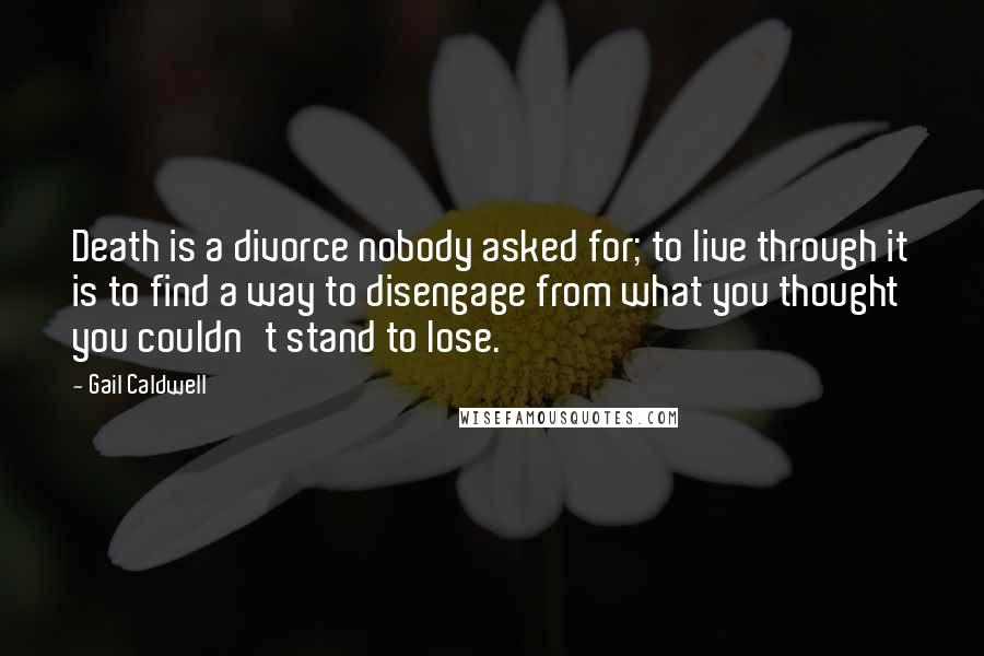 Gail Caldwell Quotes: Death is a divorce nobody asked for; to live through it is to find a way to disengage from what you thought you couldn't stand to lose.