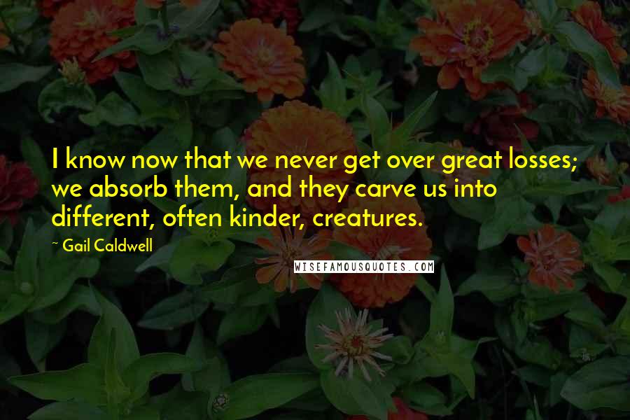 Gail Caldwell Quotes: I know now that we never get over great losses; we absorb them, and they carve us into different, often kinder, creatures.