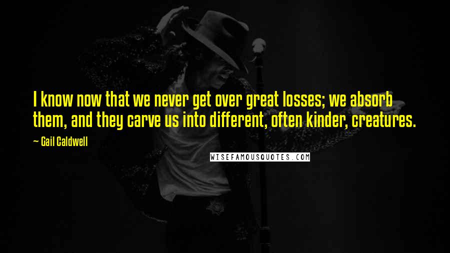 Gail Caldwell Quotes: I know now that we never get over great losses; we absorb them, and they carve us into different, often kinder, creatures.