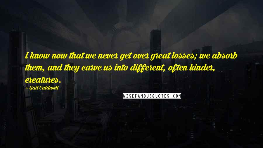 Gail Caldwell Quotes: I know now that we never get over great losses; we absorb them, and they carve us into different, often kinder, creatures.