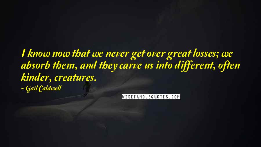 Gail Caldwell Quotes: I know now that we never get over great losses; we absorb them, and they carve us into different, often kinder, creatures.
