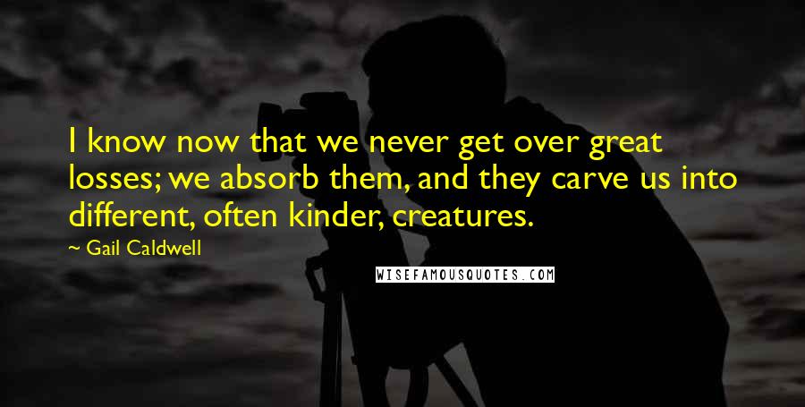 Gail Caldwell Quotes: I know now that we never get over great losses; we absorb them, and they carve us into different, often kinder, creatures.
