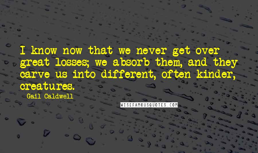Gail Caldwell Quotes: I know now that we never get over great losses; we absorb them, and they carve us into different, often kinder, creatures.