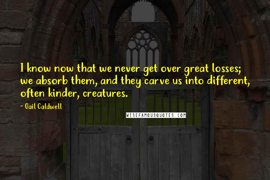 Gail Caldwell Quotes: I know now that we never get over great losses; we absorb them, and they carve us into different, often kinder, creatures.