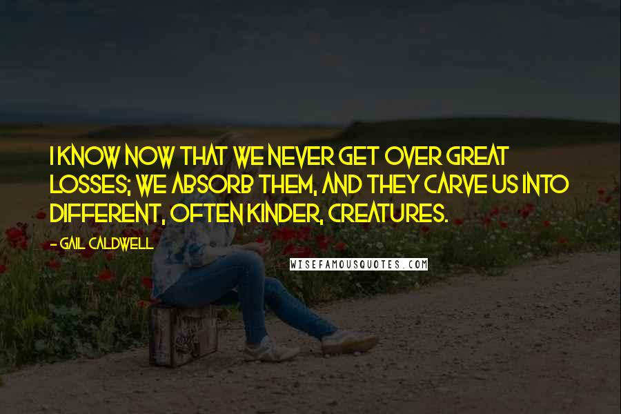Gail Caldwell Quotes: I know now that we never get over great losses; we absorb them, and they carve us into different, often kinder, creatures.
