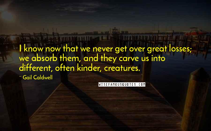 Gail Caldwell Quotes: I know now that we never get over great losses; we absorb them, and they carve us into different, often kinder, creatures.