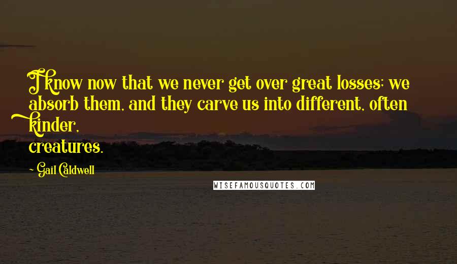 Gail Caldwell Quotes: I know now that we never get over great losses; we absorb them, and they carve us into different, often kinder, creatures.