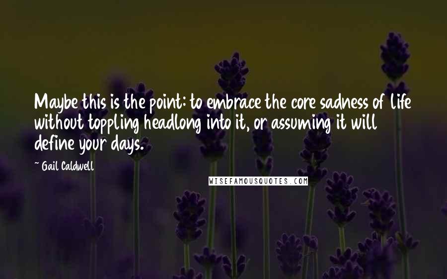 Gail Caldwell Quotes: Maybe this is the point: to embrace the core sadness of life without toppling headlong into it, or assuming it will define your days.