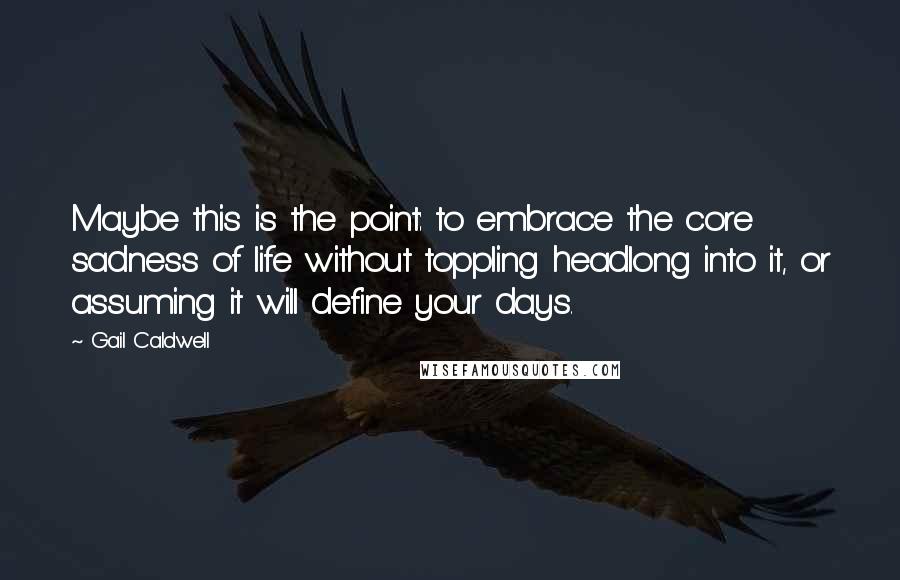 Gail Caldwell Quotes: Maybe this is the point: to embrace the core sadness of life without toppling headlong into it, or assuming it will define your days.