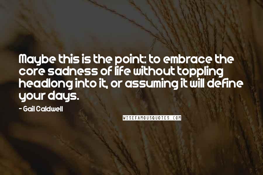 Gail Caldwell Quotes: Maybe this is the point: to embrace the core sadness of life without toppling headlong into it, or assuming it will define your days.