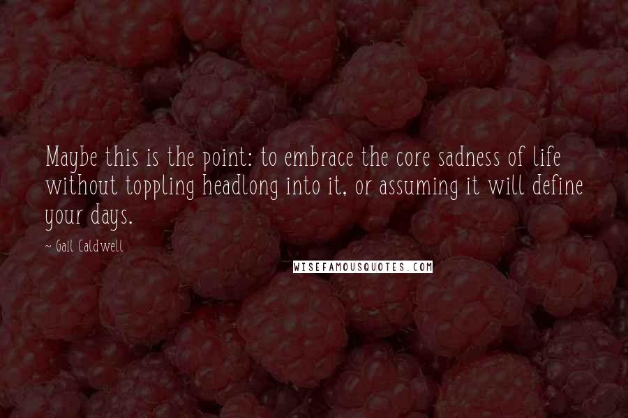 Gail Caldwell Quotes: Maybe this is the point: to embrace the core sadness of life without toppling headlong into it, or assuming it will define your days.