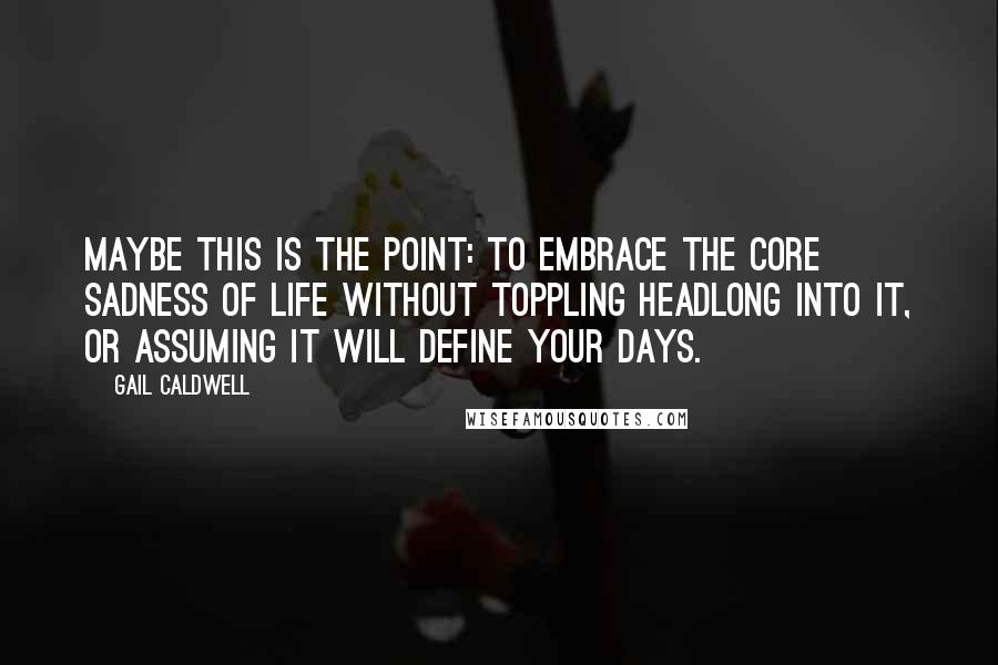 Gail Caldwell Quotes: Maybe this is the point: to embrace the core sadness of life without toppling headlong into it, or assuming it will define your days.