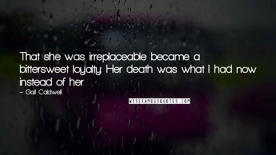 Gail Caldwell Quotes: That she was irreplaceable became a bittersweet loyalty: Her death was what I had now instead of her.