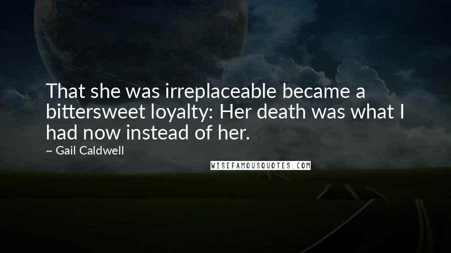 Gail Caldwell Quotes: That she was irreplaceable became a bittersweet loyalty: Her death was what I had now instead of her.