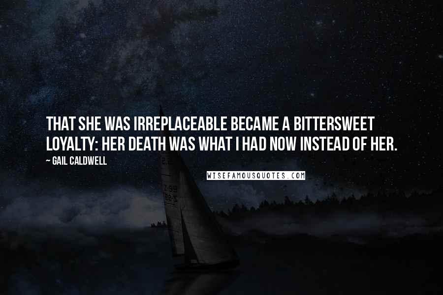 Gail Caldwell Quotes: That she was irreplaceable became a bittersweet loyalty: Her death was what I had now instead of her.