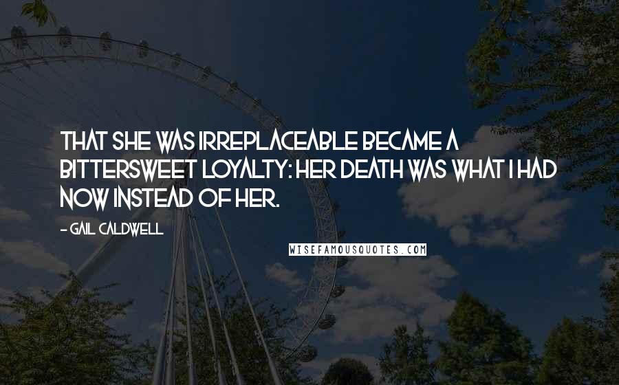 Gail Caldwell Quotes: That she was irreplaceable became a bittersweet loyalty: Her death was what I had now instead of her.