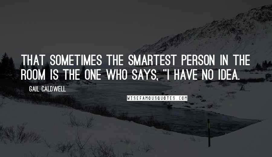 Gail Caldwell Quotes: That sometimes the smartest person in the room is the one who says, "I have no idea.