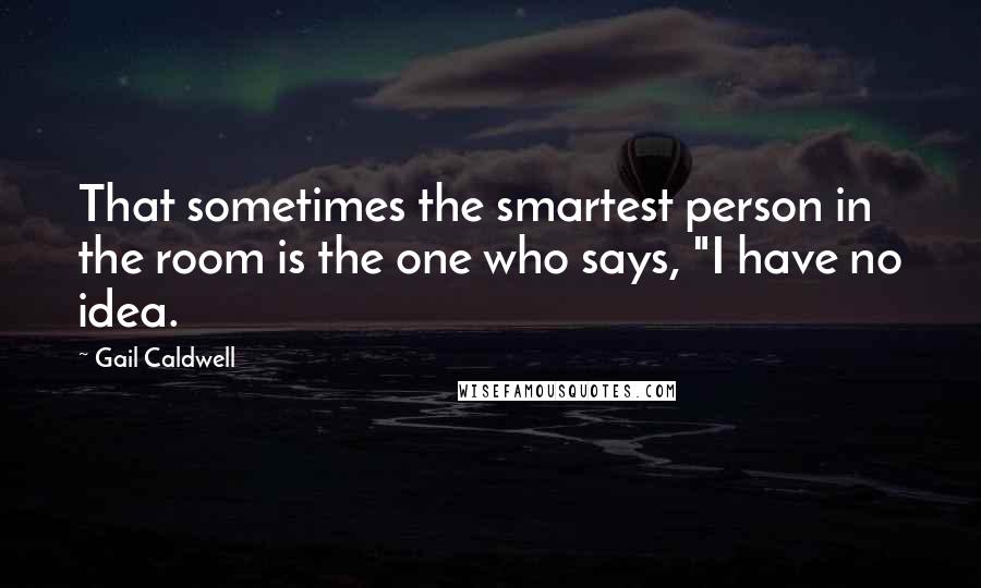 Gail Caldwell Quotes: That sometimes the smartest person in the room is the one who says, "I have no idea.
