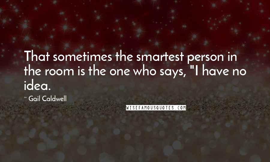 Gail Caldwell Quotes: That sometimes the smartest person in the room is the one who says, "I have no idea.