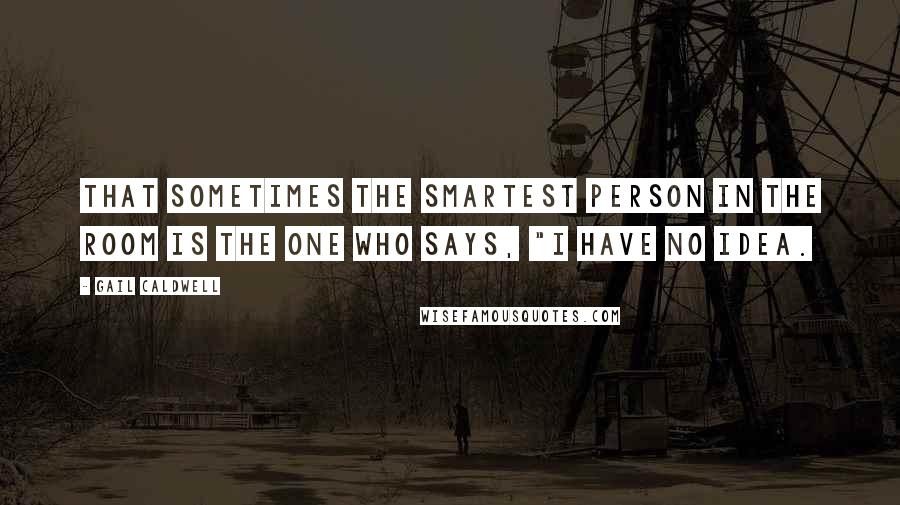 Gail Caldwell Quotes: That sometimes the smartest person in the room is the one who says, "I have no idea.