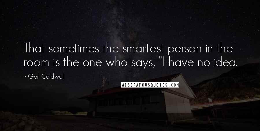 Gail Caldwell Quotes: That sometimes the smartest person in the room is the one who says, "I have no idea.